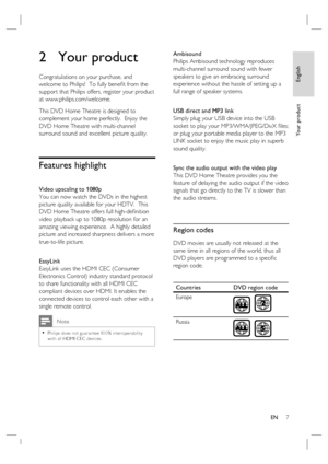 Page 7English
EN     7
Yo u r  p r o d u c t
2 Your product
Congratulations on your purchase, and 
welcome to Philips!  To fully beneﬁ t from the 
support that Philips offers, register your product 
at www.philips.com/welcome.
This DVD Home Theatre is designed to 
complement your home perfectly.  Enjoy the 
DVD Home Theatre with multi-channel 
surround sound and excellent picture quality.  
Features highlight 
Video upscaling to 1080p
You can now watch the DVDs in the highest 
picture quality available for...