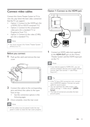 Page 1111
   
 
 
 
Option 1: Connect to the HDMI jack
 
 
 
 
 
 
 
1  Connect an HDMI cable (not supplied) 
to the  HDMI OUT 
 jack on this Home 
Theater System and the HDMI input jack 
on the T V.
  Note
 
If your device suppor ts HDMI CEC , you can   •
control compliant devices with a single remote 
control. (see ‘Get star ted’ > ‘Use Philips 
EasyLink’).
  Tip
 
If the T V has a DVI connection only, connect   •
via a HDMI/DVI adaptor. Connect an audio 
cable for sound output.
   
You can optimize the video...