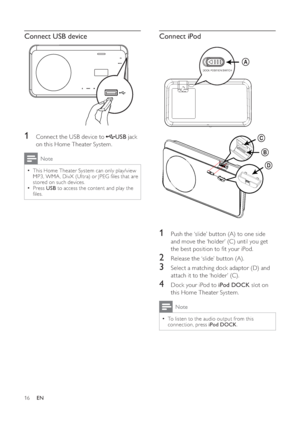 Page 1616
   
 
 
 
Connect iPod
 
 
  
 
 
 
 
1  Push the ‘slide’ button (A) to one side 
and move the ‘holder’ (C) until you get 
the best position to  t your iPod.
   
 
 
2  Release the ‘slide’ button (A).
 
 
 
 
3  Select a matching dock adaptor (D) and 
attach it to the ‘holder’ (C).
   
 
 
4  Dock your iPod to  iPod DOCK 
 slot on 
this Home Theater System.
  Note
 
To listen to the audio output from this   •
connection, press  iPod DOCK 
.
DOCK POSITION SWITCH
A
C
B
D
 
 
 
 
 
Connect USB device...