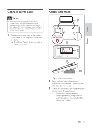 Page 1717
   
 
 
 
 
 
 
 
Attach table stand
 
 
 
  
 
 
 
 
 
 
A  = table stand bracket.
 
 
 
 
 
 
 
 
1  Ensure all the required cables are 
connected to this Home Theater System 
and close the rear cover.
   
 
 
2  Attach the table stand bracket to the rear 
of this Home Theater System.
   
 
 
Align the arrow indicators for  • 
correct positioning and placement.
   
 
 
Use the protrude panels to hold the  • 
table stand bracket.
Align Arrow With table Stand
A
A
Align Arrow 
With table Stand
A...