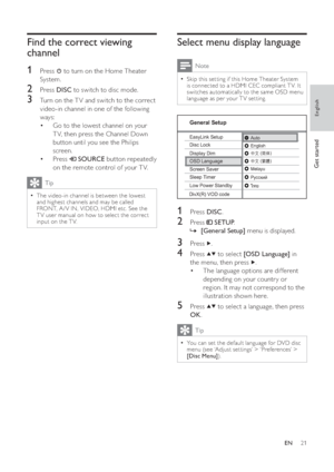 Page 2121
   
 
 
 
Select menu display language
 
Note
 
Skip this set ting if this Home Theater System   •
is connected to a HDMI CEC compliant T V. It 
switches automatically to the same OSD menu 
language as per your T V set ting.
   
 
  
 
 
 
 
 
 
1 Press  DISC 
.
 
 
 
 
2 Press   
 
 SETUP 
.
   
 
 
    »[General Setup] 
 menu is displayed.
 
 
 
 
 
 
3 Press   
.
 
 
 
 
4 Press   
  
 to select  [OSD Language] 
 in 
the menu, then press  
  .
   
 
 
The language options are different  •...