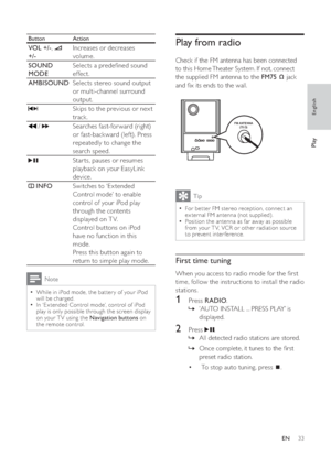 Page 3333
   
 
 
 
 
Play from radio
 
 
Check if the FM antenna has been connected 
to this Home Theater System. If not, connect 
the supplied FM antenna to the  FM75  
 
 
 jack 
and  x its ends to the wall.
   
 
 
 
Tip
 
For bet ter FM stereo reception, connect an   •
ex ternal FM antenna (not supplied).
   
Position the antenna as far away as possible 
  •
from your T V, VCR or other radiation source 
to prevent interference.
   
 
 
 
First time tuning
 
 
When you access to radio mode for the  rst...