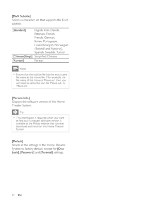 Page 4242
   
 
 
 
[DivX Subtitle] 
   
Selects a character set that suppor ts the DivX 
subtitle.
   
[Standard] 
English, Irish, Danish, 
Estonian, Finnish, 
French, German, 
Italian, Por tuguese, 
Luxembourgish, Nor wegian 
(Bokmål and Nynorsk), 
Spanish, Swedish, Turkish
   
[Chinese(Simp)] 
Simpli ed Chinese
   
[Korean] 
Korean
 
Note
 
Ensure that the subtitle  le has the exact same   •
 le name as the movie  le. If for example the 
 le name of the movie is ‘Movie.avi’, then you 
will need to name...