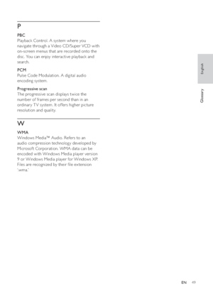Page 4949
   
P
 
 
 
PBC
   
Playback Control. A system where you 
navigate through a Video CD/Super VCD with 
on-screen menus that are recorded onto the 
disc. You can enjoy interactive playback and 
search.
   
 
PCM
   
Pulse Code Modulation. A digital audio 
encoding system.
   
 
Progressive scan
   
The progressive scan displays twice the 
number of frames per second than in an 
ordinar y T V system. It offers higher picture 
resolution and quality. 
   
W
 
 
 
WMA
   
Windows Media™ Audio. Refers to an...