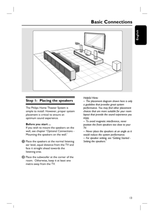 Page 1313
English
Basic Connections
Step 1:  Placing the speakers
The Philips Home Theater System is 
simple to install. However, proper system 
placement is critical to ensure an 
optimum sound experience.
Before you start ...
If you wish to mount the speakers on the 
wall, see chapter ‘Optional Connections - 
Mounting the speakers on the wall.’
A Place the speakers at the normal listening 
ear level, equal distance from the TV and 
face it straight ahead towards the 
listening area.  
B Place the subwoofer at...