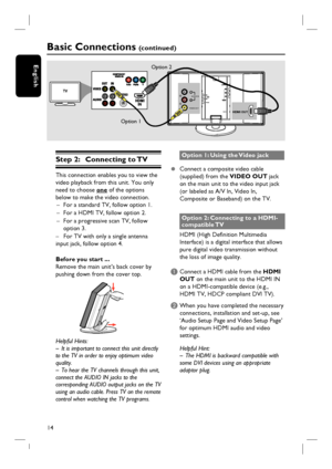 Page 1414
English
L
RAUDIO IN
VIDEO OUT
HDMI OUT
Step 2:  Connecting to TV
This connection enables you to view the 
video playback from this unit. You only 
need to choose one of the options 
below to make the video connection.
–  For a standard TV, follow option 1.
–  For a HDMI TV, follow option 2.
–  For a progressive scan TV, follow 
option 3.
–  For TV with only a single antenna 
input jack, follow option 4.
Before you start ...
Remove the main unit’s back cover by 
pushing down from the cover top....