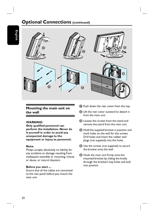 Page 2020
English
Optional Connections (c o n t i n u e d )
6
Mounting the main unit on 
the wall 
WARNING!
Only qualifi ed personnel can 
perform the installation. Never do 
it yourself in order to avoid any 
unexpected damage to the 
equipment or injury to personnel.
Note:
Philips accepts absolutely no liability for 
any accidents or damage resulting from 
inadequate assembly or mounting, misuse 
or abuse, or natural disasters.
Before you start ...
Ensure that all the cables are connected 
to the rear panel...