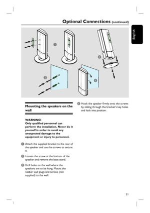 Page 2121
English
Optional Connections (c o n t i n u e d )
Mounting the speakers on the 
wall 
WARNING!
Only qualifi ed personnel can 
perform the installation. Never do it 
yourself in order to avoid any 
unexpected damage to the 
equipment or injury to personnel.
A Attach the supplied bracket to the rear of 
the speaker and use the screws to secure 
it. 
B Loosen the screw at the bottom of the 
speaker and remove the base stand.  
C Drill holes on the wall where the 
speakers are to be hung. Mount the...