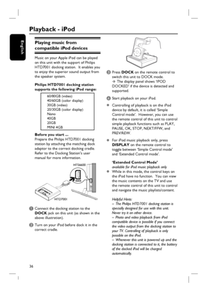 Page 3636
EnglishPlaying music from 
compatible iPod devices 
Music on your Apple iPod can be played 
on this unit with the support of Philips 
HTD7001 docking station.  It enables you 
to enjoy the superior sound output from 
the speaker system. 
Philips HTD7001 docking station 
supports the following iPod range:
60/80GB (video)
40/60GB (color display)
30GB (video)
20/30GB (color display)
Nano
40GB
20GB
MINI 4GB
Before you start ...
Prepare the Philips HTD7001 docking 
station by attaching the matching dock...