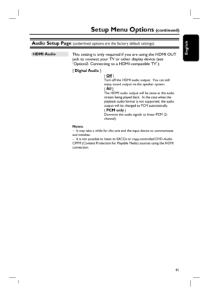 Page 41
41
English
Audio Setup Page (underlined options are the factory default settings)
HDMI Audio  This setting is only required if you are using the HDMI OUT jack to connect your TV or other display device (see 
‘Option2: Connecting to a HDMI-compatible TV’.)  
{  Digital Audio  } 
{ Off }  
Turn off the HDMI audio output.  You can still 
enjoy sound output via the speaker system.
{  
All }   
The HDMI audio output will be same as the audio 
stream being played back.  In the case when the 
playback audio...