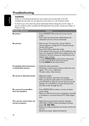 Page 5050
English
Tr o u b l e s h o o t i n g
WARNING
Under no circumstances should you try to repair this unit yourself, as this will
invalidate the warranty. Do not open this unit as there is a risk of electric shock.
If a fault occurs, fi rst check the points listed below before taking this unit for repair. If
you are unable to solve a problem by following these instructions, consult your dealer or
Philips for help.
No power.
No picture.
Completely distorted picture 
or black/white picture.
No sound or...