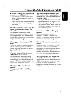 Page 5353
English
Why does it take so long to display the 
contents on my USB device?
–  This could be due to the large numbers 
of fi les (>500 fi les/folders) or size of the 
fi les (>1MB.)
–  There could be other non-supported fi les 
in the device that this unit is trying to 
read/display.
What if un-supported devices (e.g. USB 
mouse, keyboards) are plugged into 
this unit?
The device may cause this unit to be 
unstable.  Remove the unsupported device 
and unplug the mains cord.  Wait for a few 
minutes...