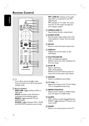 Page 1010
English
Remote Control
2
3
4
5
6
7
8
9
10
11
12
1
13
a  2 
–  Turns off to normal standby mode.
–  Press and hold to turn off to low power 
standby mode.
b Source buttons
– DISC/USB: toggles between DISC or 
USB mode.
 DOCK: switches to the iPod that is 
connected to the docking station.
   RADIO: toggles between FM and 
AM/MW band.
 AUX/DI: toggles between AUX1, AUX2 
and DIGITAL IN external source mode.
   MP3 LINE-IN: switches to the audio 
device that is connected to the MP3 
LINE-IN jack.
  TV:...