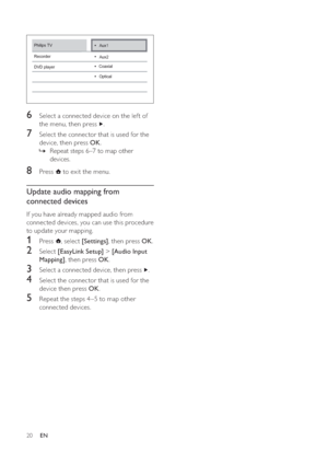 Page 2120
6  Select a connected device on the lef t of 
the menu, then press  
.
7  Select the connector that is used for the 
device, then press  OK.
Repeat steps 6–7 to map other  »
devices.
8 Press   to exit the menu.
Update audio mapping from 
connected devices
If you have already mapped audio from 
connected devices, you can use this procedure 
to update your mapping.
1 Press  , select  [Settings], then press  OK.
2 Select  [EasyLink Setup] >[Audio Input 
Mapping], then press  OK.
3  Select a connected...