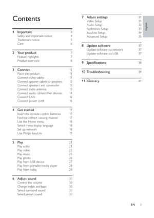 Page 43
7 Adjust settings    31
Video Setup     31
Audio Setup     32
Preference Setup     33 
EasyLink Setup     34 
Advanced Setup     35
8 Update software    37
Update software via network     37 
Update software via USB     37 
9 Speci cations    38
10 Troubleshooting     39
11 Glossary     41
Contents
1 Important     4
Safety and impor tant notice     4
Trademark notice     5
Care   6
2 Your product    7
Feature highlights     7
Product over view     8
3 Connect    11
Place the product     11  
Connect...