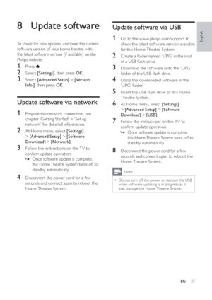 Page 3837
Update software via USB
1  Go to the w w w.philips.com/suppor t to 
check the latest sof tware version available 
for this Home Theatre System.
2  Create a folder named ‘UPG’ in the root 
of a USB  ash drive.
3  Download the sof tware onto the ‘UPG’ 
folder of the USB  ash drive.
4  Unzip the downloaded sof tware in the 
‘UPG’ folder.
5  Inser t the USB  ash drive to this Home 
Theatre System.
6  At Home menu, select  [Settings]
>[Advanced Setup] >[Software 
Download] >[USB].
7  Follow the...