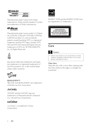 Page 76
ENERGY STAR and the ENERGY STAR mark 
are registered U.S. trademarks.
Care
Caution
Never use solvents such as benzene, thinner, 
cleaners available commercially or anti-static 
sprays intended for discs.
Clean discs
Wipe the disc with a micro  bre cleaning cloth 
from the centre to the edge in a straight line 
movement.
LASER RADIATION 
DO NOT VIEW DIRECTLY 
WITH OPTICAL INSTRUMENTS 
CLASS 1M LASER PRODUCT
Manufactured under licence from Dolby 
Laboratories. Dolby and the double-D symbol 
are...