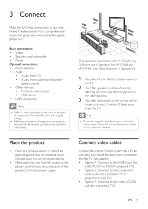 Page 1111
   
 
 
 
  
 
 
 
 
This speakers placement is for HTS7520 only.
   
Different set of speakers for HTS7500 and 
HTS7540. (see ‘Speci cations’ > ‘Speakers’).
   
  
 
 
 
 
 
 
1  Place this Home Theatre System near to 
the TV
   
 
 
2  Place the speakers system at normal 
listening ear-level and directly parallel to 
the listening area.
   
 
 
3  Place the subwoofer at the corner of the 
room or at least 1 metre (3 feet) away 
from the T V.
  Tip
 
To avoid magnetic inter ference or unwanted   •...