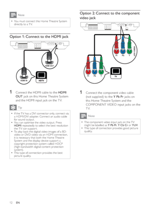 Page 1212
   
 
 
 
Option 2: Connect to the component 
video jack
   
 
 
 
 
 
1  Connect the component video cable 
(not supplied) to the  Y Pb Pr 
 jacks on 
this Home Theatre System and the 
COMPONENT VIDEO input jacks on the 
TV.
  Note
 
The component video input jack on the T V   •
might be labelled as  Y Pb Pr 
,  Y Cb Cr  
or  YUV 
.
   
This type of connection provides good picture 
  •
quality.
VIDEO OUT
PbPrY
PbPrY
 
Note
 
You must connect this Home Theatre System   •
directly to a T V....