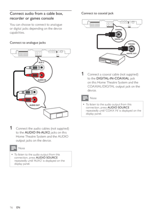 Page 1616
   
 
Connect to coaxial jack 
 
 
  
 
 
 
 
1  Connect a coaxial cable (not supplied) 
to the  DIGITAL-IN-COAXIAL 
 jack 
on this Home Theatre System and the 
COA XIAL /DIGITAL output jack on the 
device.
  Note
 
To listen to the audio output from this   •
connection, press  AUDIO SOURCE 
 
repeatedly until ‘COA X IN’ is displayed on the 
display panel.
   
  
 
 
 
COAXIAL
DIGITAL OUT
COAXIAL
DIGITAL IN
Connect audio from a cable box, 
recorder or games console
   
You can choose to connect to...