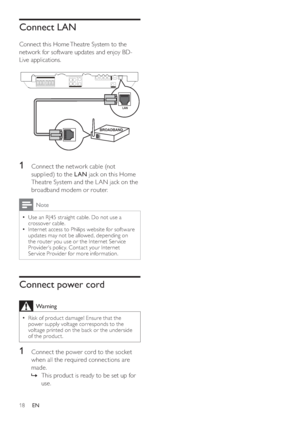Page 1818
Connect LAN
   
Connect this Home Theatre System to the 
network for software updates and enjoy BD-
Live applications.
   
 
  
 
 
 
 
 
 
1  Connect the network cable (not 
supplied) to the  LAN 
 jack on this Home 
Theatre System and the L AN jack on the 
broadband modem or router.
  Note
 
Use an RJ45 straight cable. Do not use a   •
crossover cable.
   
Internet access to Philips website for sof tware 
  •
updates may not be allowed, depending on 
the router you use or the Internet Ser vice...
