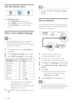 Page 2020
  Tip
 
You can set the default language for DVD disc,   •
see (‘Adjust set tings’ > ‘ Video Setup’ >  [Disc 
Menu] 
).
 
 
 
 
 
 
Set up network
 
 
Follow the steps below to help you set up the 
network connection for software updates and 
enjoy BD-Live applications.
   
 
  
 
 
 
 
 
 
1  Connect the home theatre to a 
broadband modem or router.
   
 
 
2  Turn on your T V and switch to the 
correct source for the home theatre.
   
 
 
3 Press   
, select  [Settings] 
 then press  OK 
.
 
 
 
 
4...