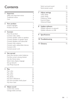 Page 33
Select surround sound     32 
   
Select preset sound     32 
 
 
7 Adjust settings    33 
 
 
Video Setup     33 
   
Audio Setup     34 
   
Preference Setup     35 
   
EasyLink Setup     37 
   
Advanced Setup     38 
 
 
8 Update software    40 
 
 
Update software via network     40 
   
Update software via USB     40 
 
 
9 Speci cations    41 
   
10 Troubleshooting     
43 
   
11 Glossary     
45 
 
 
Contents
 
 
 
1 Important     4 
 
 
Safety and impor tant notice     4 
   
Trademark...