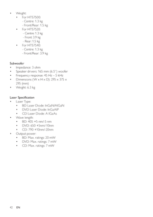Page 4242
   
 
 
 
 
Weight :  • 
   
 
 
For HTS7500: • 
   
- Centre: 1.3 kg
   
- Front /Rear: 1. 5 kg
   
 
 
For HTS7520: • 
   
 
 
 
 
- Centre: 1.3 kg
   
  - Front: 3.9 kg
   
  - Rear : 1.5 kg
  For HTS7540: • 
   
- Centre: 1.3 kg
  - Front /Rear: 3.9 kg
 
 
  
 
 
 
 
 
Subwoofer 
   
 
 
Impedance: 3 ohm • 
   
 
 
Speaker drivers: 165 mm (6.5”) woofer • 
   
 
 
Frequency response: 45 Hz – 5 kHz • 
   
 
 
Dimensions ( W x H x D): 295 x 375 x  • 
295 (mm)
   
 
 
Weight: 6.3 kg •...