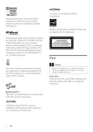 Page 66
   
 
 
 
 
 
‘x.v.Colour’ is a trademark of Sony 
Corporation. 
   
 
 
  
 
 
ENERGY STAR and the ENERGY STAR mark 
are registered U.S. trademarks.
   
 
 
 
 
 
 
 
 
 
Care
 
Caution
 
Never use solvents such as benzene, thinner,   •
cleaners available commercially or anti-static 
sprays intended for discs.
   
 
Clean discs 
   
Wipe the disc with a micro  bre cleaning cloth 
from the centre to the edge in a straight line 
movement.
   
  
LASER RADIATION 
DO NOT VIEW DIRECTLY 
WITH OPTICAL...