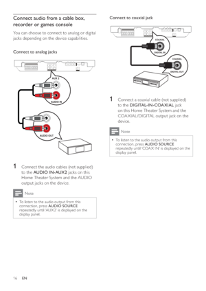 Page 1616
Connect to coaxial jack 
 
 
  
 
 
 
 
1  Connect a coaxial cable (not supplied) 
to the  DIGITAL-IN-COAXIAL 
 jack 
on this Home Theater System and the 
COA XIAL /DIGITAL output jack on the 
device.
  Note
 
To listen to the audio output from this   •
connection, press  AUDIO SOURCE 
 
repeatedly until ‘COA X IN’ is displayed on the 
display panel.
   
  
 
 
 
COAXIAL
DIGITAL OUT
COAXIAL
DIGITAL IN
Connect audio from a cable box, 
recorder or games console
   
You can choose to connect to analog or...