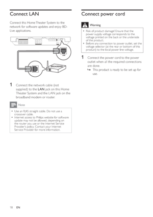 Page 1818
Connect power cord
  Warning
 
Risk of product damage! Ensure that the   •
power supply voltage corresponds to the 
voltage printed on the back or the underside 
of the product.
   
Before any connection to power outlet, set the 
  •
voltage selector (at the rear or bot tom of this 
product) to the local power line voltage.
   
 
 
1  Connect the power cord to the power 
outlet when all the required connections 
are done.
   
 
 
This product is ready to be set up for    »
use.
Connect LAN
   
Connect...