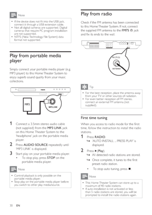 Page 3030
   
 
 
 
 
Play from radio
 
 
Check if the FM antenna has been connected 
to this Home Theater System. If not, connect 
the supplied FM antenna to the  FM75  
 
 
 jack 
and  x its ends to the wall.
   
 
 
 
Tip
 
For the best reception, place the antenna away   •
from your T V or other sources of radiation.
   
For even bet ter reception of FM stereo, 
  •
connect an ex ternal FM antenna (not 
supplied).
   
 
 
 
First time tuning
 
 
When you access to radio mode for the  rst 
time, follow the...