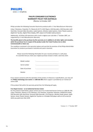 Page 4646
                   Version 1.2:  1st October 2007 
 
PHILIPS CONSUMER ELECTRONICS 
WARRANTY POLICY FOR AUSTRALIA 
Eﬀecve 1st October 2007 
 
Philips provides the following Consumer Electronics products with a 1 Year Manufacturers Warranty:- 
Colour Televisions, Projecon TV, Plasma & LCD TV, DVD Players, DVD Recorders, DVD Recorders with 
Hard Disk, Personal Video Recorders, Audio Systems, Wireless Audio Systems, Home Theatre systems, 
Digital Set Top Box, Digital Photo Display, MP3  players &...