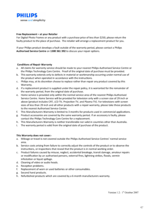 Page 4747
                   Version 1.2:  1st October 2007 
 
 
 
Free Replacement – at your Retailer 
For Digital Photo Frames or any product with a purchase price of less than $250, please return the 
faulty product to the place of purchase.  The retailer will arrange a replacement product for you. 
 
If your Philips product develops a fault outside of the warranty period, please contact a Philips 
Authorised Service Centre on 1300 361 392 to discuss your repair opons. 
 
 
  
Condions of Repair Warranty...