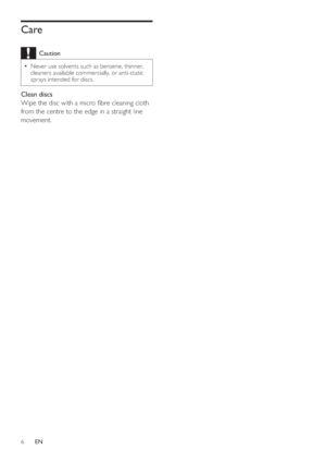 Page 66
   
 
 
 
 
Care
 
Caution
 
Never use solvents such as benzene, thinner,   •
cleaners available commercially, or anti-static 
sprays intended for discs.
   
 
Clean discs 
   
Wipe the disc with a micro  bre cleaning cloth 
from the centre to the edge in a straight line 
movement.
   
  
EN
 