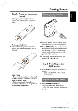 Page 19English
19
3139 115 2xxx1
Getting Started
Step 1: Preparing the remote
control
Before you start using the remote
control, pull out the plastic protective
sheet.
To change the battery
Pull out the battery compartment and
replace with the battery type LITHIUM
CR2025.
CAUTION!
–Remove battery if it is exhausted
or if the remote control is not to be
used for a long time.
–Batteries contain hazardous
chemical substances, so they should
be disposed of properly.Using the remote control to
operate the system...