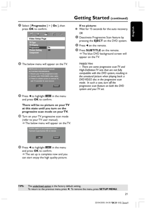 Page 21English
21
3139 115 2xxx1
Getting Started (continued)
TIPS:The underlined option is the factory default setting.
To return to the previous menu, press 1.  To remove the menu, press SETUP MENU.
7Select { Progressive } > { On }, then
press OK to confirm.
Video Setup Page
TV Type
TV Display
Progressive
Picture Setting
ComponentOn
Off
8The below menu will appear on the TV.
HINTS:(refer to the owner's manual)
ACTIVATING PROGRESSIVE:
1. Ensure your TV has progressive scan.
2. Connect with YPbPr(GBR) video...