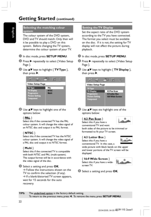 Page 2222
3139 115 2xxx1
English
Getting Started (continued)
Selecting the matching colour
system
The colour system of the DVD system,
DVD and TV should match. Only then will
it be possible to play a DVD on this
system.  Before changing the TV system,
determine the colour system of your TV.
1In disc mode, press SETUP MENU.
2Press 2 repeatedly to select { Video Setup
Page }.
3Use 34 keys to highlight { TV Type },
then press 2.
Video Setup Page
TV Type
TV Display
Progressive
Picture Setting
ComponentPAL
NTSC...