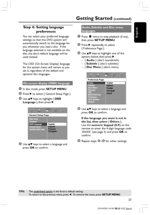 Page 23English
23
3139 115 2xxx1
Getting Started (continued)
Step 4: Setting language
preferences
You can select your preferred language
settings so that this DVD system will
automatically switch to the language for
you whenever you load a disc.  If the
language selected is not available on the
disc, the disc’s default language will be
used instead.
The OSD (On-Screen Display) language
for the system menu will remain as you
set it, regardless of the default and
optional disc languages.
On-screen display (OSD)...