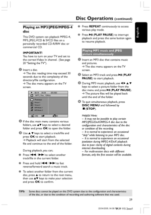 Page 29English
29
3139 115 2xxx1
Disc Operations (continued)
Playing an MP3/JPEG/MPEG-4
disc
This DVD system can playback MPEG-4,
MP3, JPEG, VCD & SVCD files on a
personally recorded CD-R/RW disc or
commercial CD.
IMPORTANT!
You have to turn on your TV and set to
the correct Video In channel.  (See page
20 “Setting the TV”).
1Insert a disc.
➜The disc reading time may exceed 30
seconds due to the complexity of the
directory/file configuration.
➜The disc menu appears on the TV
screen.
00:19      04:39...