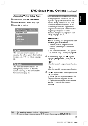 Page 35English
35
3139 115 2xxx1
DVD Setup Menu Options (continued)
TIPS:The underlined option is the factory default setting.
To return to the previous menu, press 1.  To remove the menu, press SETUP MENU.
Accessing Video Setup Page
1
In disc mode, press SETUP MENU.
2Press 1 2 to select ‘Video Setup Page’.
3Press OK to confirm.
Video Setup Page
TV Type
TV Display
Progressive
Picture Setting
Component
TV Type
This menu contains the options for
selecting the colour system that matches
the connected TV.  For...