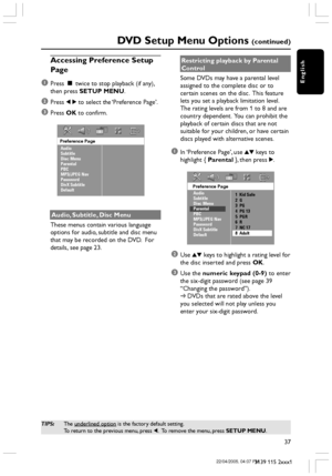 Page 37English
37
3139 115 2xxx1
DVD Setup Menu Options (continued)
TIPS:The underlined option is the factory default setting.
To return to the previous menu, press 1.  To remove the menu, press SETUP MENU.
Accessing Preference Setup
Page
1
Press Ç twice to stop playback (if any),
then press SETUP MENU.
2Press 1 2 to select the ‘Preference Page’.
3Press OK to confirm.
Preference Page
Audio
Subtitle
Disc Menu
Parental
PBC
MP3/JPEG Nav
Password
DivX Subtitle
Default
Audio, Subtitle, Disc Menu
These menus contain...