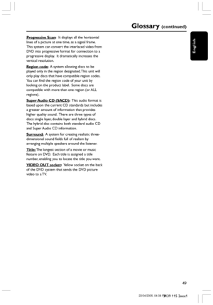 Page 49English
49
3139 115 2xxx1
Progressive Scan:  It displays all the horizontal
lines of a picture at one time, as a signal frame.
This system can convert the interlaced video from
DVD into progressive format for connection to a
progressive display.  It dramatically increases the
vertical resolution.
Region code:  A system allowing discs to be
played only in the region designated. This unit will
only play discs that have compatible region codes.
You can find the region code of your unit by
looking on the...