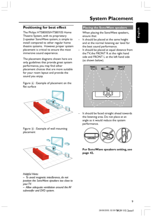 Page 9English
9
3139 115 2xxx1
Positioning for best effect
The Philips HTS8000S/HTS8010S Home
Theatre System, with its proprietary
2-speaker SonoWave system, is simple to
install compared to other regular home
theatre systems.  However, proper system
placement is critical to ensure the most
immersive sound experience.
The placement diagrams shown here are
only guidelines that provide great system
performance, you may find other
placement choices that are more suitable
for your room layout and provide the
sound...