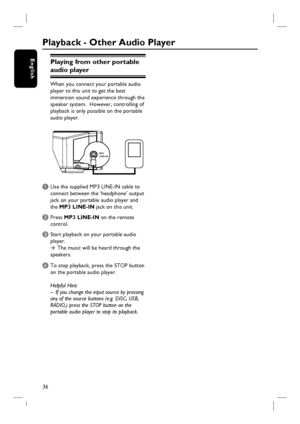 Page 3636
EnglishPlaying from other portable 
audio player
When you connect your portable audio 
player to this unit to get the best 
immersion sound experience through the 
speaker system.  However, controlling of 
playback is only possible on the portable 
audio player.
MP3
LINE-IN
A Use the supplied MP3 LINE-IN cable to 
connect between the ‘headphone’ output 
jack on your portable audio player and 
the MP3 LINE-IN jack on this unit.
B Press MP3 LINE-IN on the remote 
control. 
C Start playback on your...