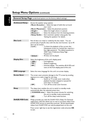 Page 3838
EnglishGeneral Setup Page (underlined options are the factory default settings)
Ambisound Setup
 Access the speaker setup options.  
{ Room Acoustics } – Select the type of walls that surround 
your room.
{ Room Placement } – Select the placement position.
{ Height }  –  Select the height where it is placed.
{ Distance }  –  Select the distance from the listening position.
{ Setup Guide }  – Start automatic speaker setup guide. See 
‘Setting the speakers’ for details.
Disc Lock 
 Not all discs are...