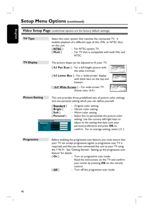 Page 4040
EnglishVideo Setup Page (underlined options are the factory default settings)
TV Type
 Select the color system that matches the connected TV.  It 
enables playback of a different type of disc (PAL or NTSC disc) 
on this unit.
{ NTSC }   –  For NTSC-system TV.
{ Multi }   –  For TV that is compatible with both PAL and 
NTSC.
TV Display 
 The picture shape can be adjusted to fi t your TV. 
{ 4:3 Pan Scan } –  For a full-height picture with 
the sides trimmed.
{ 4:3 Letter Box } – For a ‘wide-screen’...