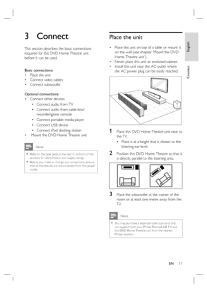 Page 11English
EN     11
Connect
3 Connect 
This section describes the basic connections 
required for this DVD Home Theatre unit 
before it can be used.  
Basic connections:
Place the unit 
Connect video cables
Connect subwoofer
Optional connections:
Connect other devices
Connect audio from TV
Connect audio from cable box/
recorder/game console
Connect portable media player
Connect USB device
Connect iPod docking station
 Mount the DVD Home Theatre unit 
 Note
Refer to the type plate at the rear or bot tom of...