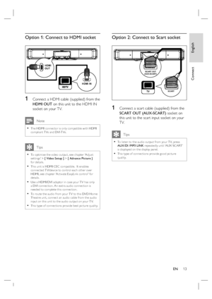 Page 13English
EN     13
Connect
Option 1: Connect to HDMI socket 
HDMI IN HDMI 
OUT
1 Connect a HDMI cable (supplied) from the 
HDMI OUT on this unit to the HDMI IN 
socket on your TV.
 Note
The HDMI connec tor is only compatible with HDMI 
compliant T Vs and DVI-T Vs.•
   Tips
To optimise the video output, see chapter ‘Adjust 
set tings’ > [ Video Setup ] > [ Advance Picture ] 
for details. 
This unit is HDMI CEC compatible.  It enables 
connec ted T V/device to control each other over 
HDMI, see chapter ‘Ac...