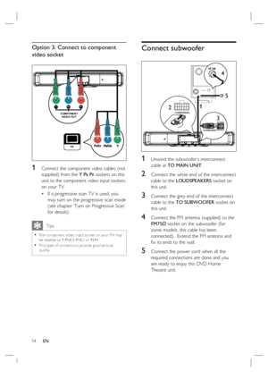 Page 1414     EN
Option 3: Connect to component 
video socket 
COMPONENT
VIDEO OUT
Pr Pb Y
1 Connect the component video cables (not 
supplied) from the Y P
B PR sockets on this 
unit to the component video input sockets 
on your TV.
If a progressive scan TV is used, you 
may turn on the progressive scan mode 
(see chapter ‘Turn on Progressive Scan’ 
for details).
   Tips
The component video input socket on your T V may 
be labelled as Y Pb/Cb Pr/Cr or YUV. 
This type of connec tions provide good pic ture...